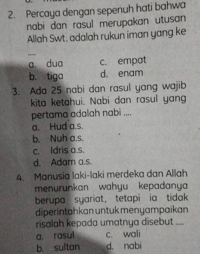 Percaya dengan sepenuh hati bahwa
nabi dan rasul merupakan utusan 
Allah Swt. adalah rukun iman yang ke
…
a. dua c. empat
b. tiga d. enam
3. Ada 25 nabi dan rasul yang wajib
kita ketahui. Nabi dan rasul yang
pertama adalah nabi ....
a. Hud a.s.
b. Nuh a.s.
c. Idris a.s.
d. Adam a.s.
4. Manusia laki-laki merdeka dan Allah
menurunkan wahyu kepadanya
berupa syariat， tetapi ia tidak
diperintahkan untuk menyampaikan
risalah kepada umatnya disebut ....
a. rasul c. wali
b. sultan d. nabi