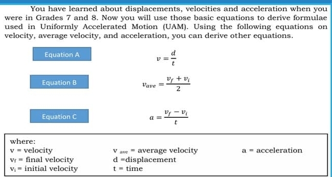 You have learned about displacements, velocities and acceleration when you 
were in Grades 7 and 8. Now you will use those basic equations to derive formulae 
used in Uniformly Accelerated Motion (UAM). Using the following equations on 
velocity, average velocity, and acceleration, you can derive other equations. 
Equation A
v= d/t 
Equation B
v_ave=frac v_f+v_i2
Equation C a=frac v_f-v_it
where:
v= velocity V_ave= average velocity a= acceleration
V_f= final velocity d= displacement
V_i= initial velocity t= time