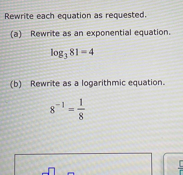 Rewrite each equation as requested. 
(a) Rewrite as an exponential equation.
log _381=4
(b) Rewrite as a logarithmic equation.
8^(-1)= 1/8 