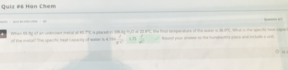 Hon Chem 
* o / Qut b hơn chim ' 0 Quesition 4/7 
4 When 65.9g of an unknown metal at 45.7°C is placed in 106.6g H_2O at 22.0°C , the final temperature of the water is 36.0°C. What is the specific heat capac 
of the metal? The specific heat capacity of water is 4.184 J/g°C .1.75  J/qC  Round your answer to the hundredths place and include a unit. 
3/6.2