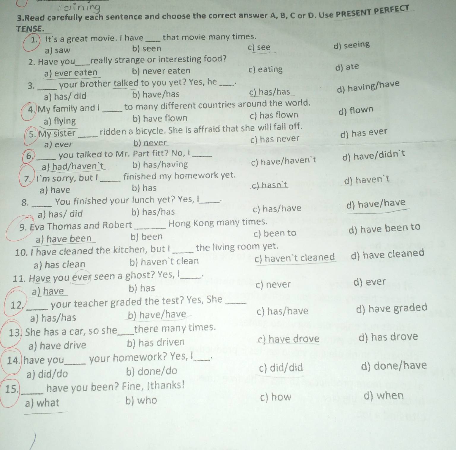 Read carefully each sentence and choose the correct answer A, B, C or D. Use PRESENT PERFECT
TENSE.
1.) It`s a great movie. I have_ that movie many times.
a) saw b) seen c) see
d) seeing
2. Have you_ really strange or interesting food?
a) ever eaten b) never eaten c) eating
d) ate
3._ your brother talked to you yet? Yes, he .
d) having/have
a) has/ did b) have/has c) has/has
4. My family and I_ to many different countries around the world.
a) flying b) have flown c) has flown
d) flown
5. My sister_ ridden a bicycle. She is affraid that she will fall off.
d) has ever
a) ever b) never c) has never
6._ you talked to Mr. Part fitt? No, I_
a) had/haven`t b) has/having
c) have/haven`t d) have/didn`t
7. I`m sorry, but I_ finished my homework yet.
a) have b) has c) hasn`t
d) haven`t
8._ You finished your lunch yet? Yes, I .
a) has/did b) has/has
c) has/have d) have/have
9. Eva Thomas and Robert _Hong Kong many times.
a) have been b) been c) been to
d) have been to
10. I have cleaned the kitchen, but I _the living room yet.
a) has clean b) haven`t clean c) haven`t cleaned d) have cleaned
11. Have you ever seen a ghost? Yes, I_
a) have b) has c) never d) ever
12,_ your teacher graded the test? Yes, She_
a) has/has b) have/have c) has/have d) have graded
13) She has a car, so she_ there many times.
c) have drove
a) have drive b) has driven d) has drove
14. have you_ your homework? Yes, I_
a) did/do b) done/do c) did/did d) done/have
15._ have you been? Fine, Ithanks!
a) what b) who
c) how d) when