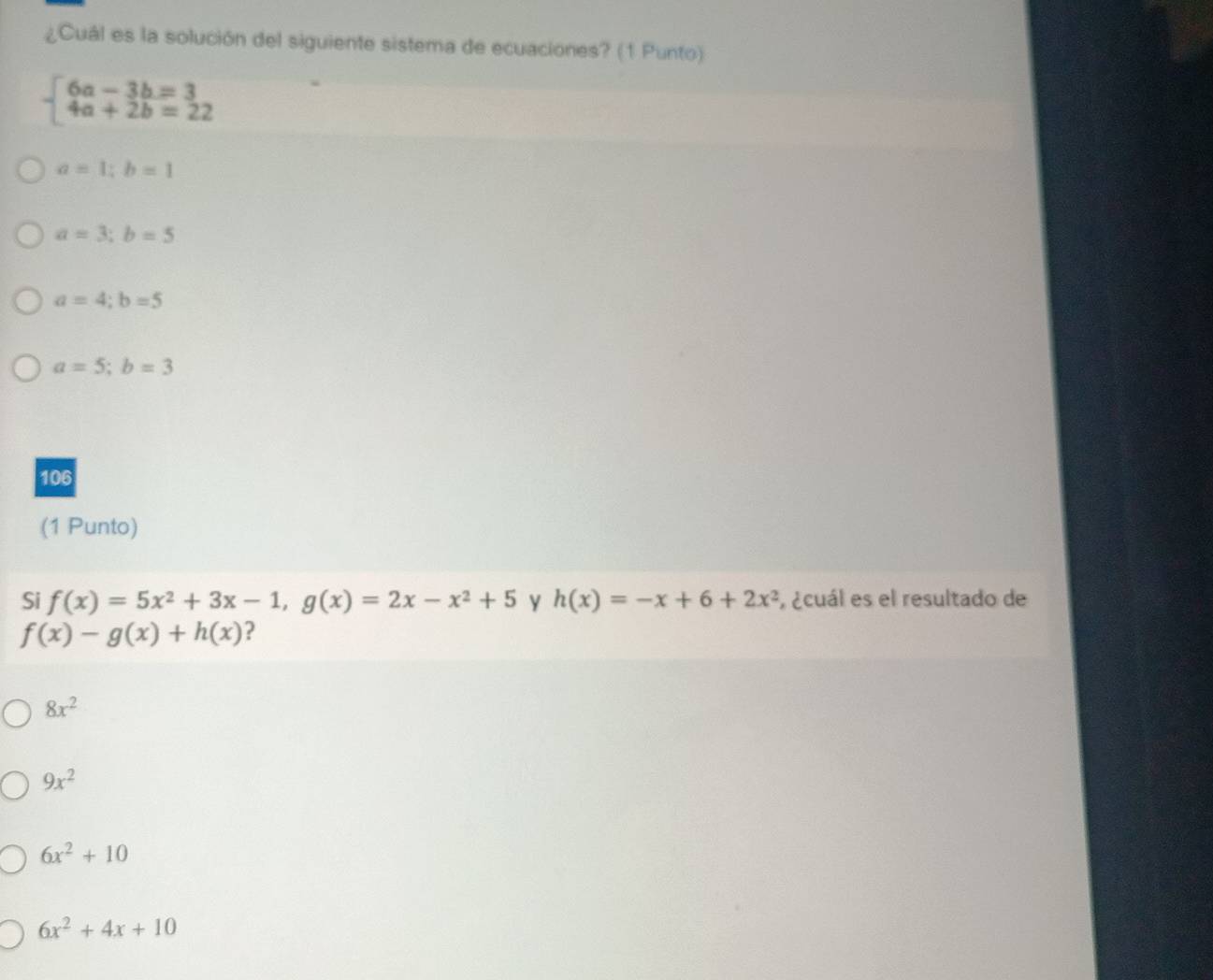 ¿Cuál es la solución del siguiente sistema de ecuaciones? (1 Punto)
beginarrayl 6a-3b=3 4a+2b=22endarray.
a=1;b=1
a=3;b=5
a=4;b=5
a=5; b=3
106
(1 Punto)
Si f(x)=5x^2+3x-1, g(x)=2x-x^2+5 Y h(x)=-x+6+2x^2 , ¿cuál es el resultado de
f(x)-g(x)+h(x) ?
8x^2
9x^2
6x^2+10
6x^2+4x+10