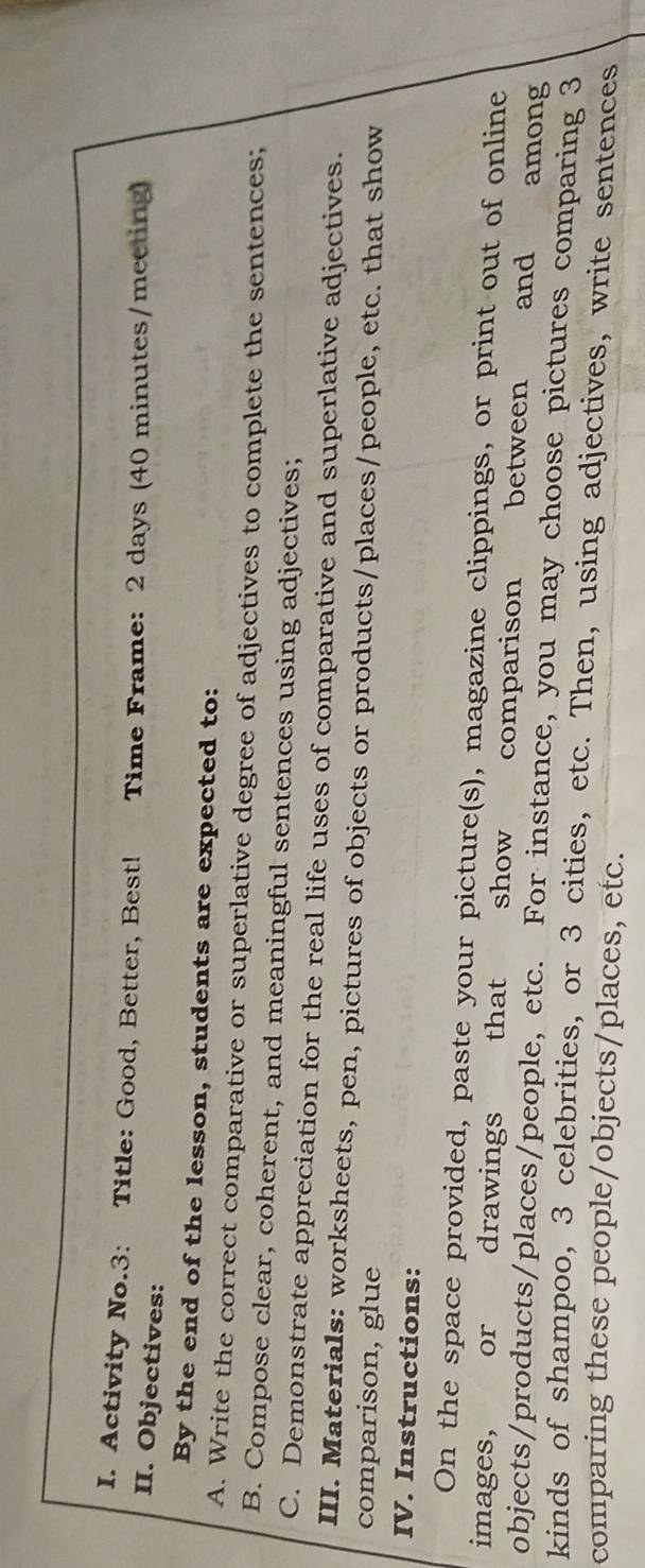 Activity No.3: Title: Good, Better, Best! Time Frame: 2 days (40 minutes/meeting) 
II. Objectives: 
By the end of the lesson, students are expected to: 
A. Write the correct comparative or superlative degree of adjectives to complete the sentences; 
B. Compose clear, coherent, and meaningful sentences using adjectives; 
C. Demonstrate appreciation for the real life uses of comparative and superlative adjectives. 
III. Materials: worksheets, pen, pictures of objects or products/places/people, etc. that show 
comparison, glue 
IV. Instructions: 
On the space provided, paste your picture(s), magazine clippings, or print out of online 
images, or drawings that show comparison between y and among 
objects/products/places/people, etc. For instance, you may choose pictures comparing 3
kinds of shampoo, 3 celebrities, or 3 cities, etc. Then, using adjectives, write sentences 
comparing these people/objects/places, etc.
