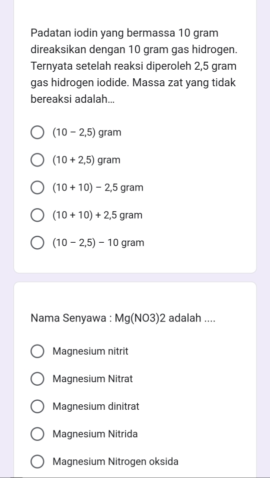 Padatan iodin yang bermassa 10 gram
direaksikan dengan 10 gram gas hidrogen.
Ternyata setelah reaksi diperoleh 2,5 gram
gas hidrogen iodide. Massa zat yang tidak
bereaksi adalah...
(10-2,5) gram
(10+2,5) gram
(10+10)-2,5gram
(10+10)+2,5gram
(10-2,5)-10 gram
Nama Senyawa : Mg(NO3)2 adalah ....
Magnesium nitrit
Magnesium Nitrat
Magnesium dinitrat
Magnesium Nitrida
Magnesium Nitrogen oksida