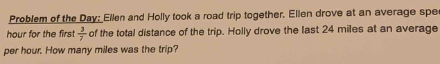 Problem of the Day: Ellen and Holly took a road trip together. Ellen drove at an average spe
hour for the first  3/7  of the total distance of the trip. Holly drove the last 24 miles at an average
per hour. How many miles was the trip?