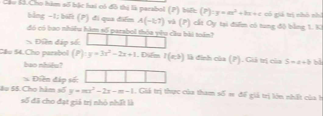 Cau 53.Cho hàm số bậc hai có đồ thị là perabol (P) biết: (P):y=ax^2+bx+c có giá trị nhó nhì 
bằng −1; biết (P) đi qua điểm A(-1;7)vi(P) cất Oy tại điểm có tung độ bằng 1. KI 
đó có bao nhiêu hàm số parabol thỏa yêu cầu bài toán? 
Điền dáp số: 
Cầu 54.Cho parabol (P):y=3x^2-2x+1 , Điểm I(a;b) là đính của (P). Giá trị của S=a+b bì 
bao nhiêu? 
* Điền đáp số: 
âu 55.Cho hàm số y=mx^2-2x-m-1. Giá trị thực của tham số π để giá trị lớn nhất của h 
số đã cho đạt giá trị nhỏ nhất là