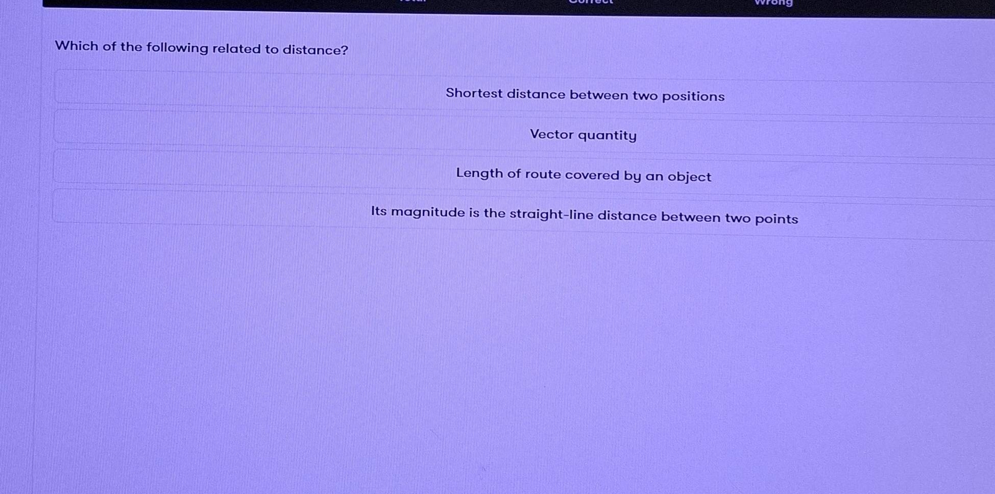 Which of the following related to distance?
Shortest distance between two positions
Vector quantity
Length of route covered by an object
Its magnitude is the straight-line distance between two points