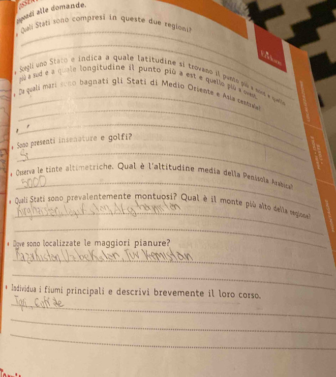 OSSER 
expondi alle domande. 
_ 
Quali Stati sono compresi in queste due regioni 
_ 
# Segli uno Stato e indica a quale latitudine si trovano il punto pió a nord e quelloe 
più à sud e a quale longitudine il punto più a est e quello più a ovest 
_ 
Da quali mari sono bagnati gli Stati di Medio Oriente e Asía centrale 
_ 
_ 
# Sono presenti insenature e golfi?_ 
_ 
# Osserva le tinte altimetriche. Qual è l'altitudine media della Penisola Arabica 
_ 
Quali Stati sono prevalentemente montuosi? Qual è il monte più alto della regione 
_ 
# Dgve sono localizzate le maggiori pianure? 
_ 
_ 
_ 
Individua i fiumi principali e descrivi brevemente il loro corso. 
_ 
_