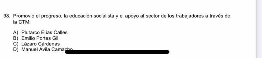 Promovió el progreso, la educación socialista y el apoyo al sector de los trabajadores a través de
la CTM:
A) Plutarco Elías Calles
B) Emilio Portes Gil
C) Lázaro Cárdenas
D) Manuel Ávila Camacho