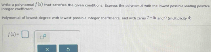 Write a polynomial f(x) that satisfies the given conditions. Express the polynomial with the lowest possible leading positive 
integer coefficient. 
Polynomial of lowest degree with lowest possible integer coefficients, and with zeros 7-6 and 0 (multiplicity 4).
f(x)=□ □^(□) 
×