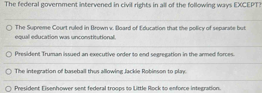 The federal government intervened in civil rights in all of the following ways EXCEPT?
The Supreme Court ruled in Brown v. Board of Education that the policy of separate but
equal education was unconstitutional.
President Truman issued an executive order to end segregation in the armed forces.
The integration of baseball thus allowing Jackie Robinson to play.
President Eisenhower sent federal troops to Little Rock to enforce integration.