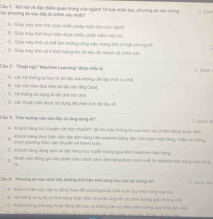 Khi nói về đặc điểm quan trọng của ngành Trí tuệ nhân tạo, phương án nào trong
các phương án sau đây là chính xác nhất? Đánh
A. Giúp máy tính tính toán nhiều phép toán như con người.
B. Giúp máy tính thực hiện được nhiều phần mềm một lúc.
C. Giúp máy tính có thế làm những công việc mang tính trí tuệ con người.
D. Giúp máy tính xử lí khối lượng lớn dữ liệu rất nhanh và chính xác.
Câu 2: Thuật ngữ 'Machine Learning'' được hiểu là Đánh c
A. các hệ thống tự học từ dữ liệu mà không cần lập trình cụ thế.
B. các mô hình dựa trên dữ liệu lớn (Big Data).
C. hệ thống sử dụng Al để chơi trò chơi.
D. các thuật toán được sử dụng để phân tích dữ liệu số.
Câu 3: Tình huống nào sau đây có ứng dụng Al?  Đánh dã
A. Khách hàng trò chuyện với một chatGPT đế tìm hiếu thông tin của một sản phẩm đang quan tâm.
B. Khách hàng thực hiện việc đặt đơn hàng trên website bằng việc tích chọn mặt hàng, nhập số lượng,
chọn phương thức vận chuyển và thanh toán.
C. Khách hàng đang xem và đặt hàng trực tuyến thông qua kênh livestrem bán hàng.
D. Nhân viên đóng gói sản phẩm theo danh sách đơn hàng được trích xuất từ website bán hàng của công
ty.
Câu 4: Phương án nào dưới đây không thế hiện khả năng học của hệ thống Al? Đảnh dấu
A. Robot chăm sóc cây tự động thay đổi phương pháp tưới nước tùy theo từng loại cây.
B. Hệ thống xe tự lái có khả năng nhận diện và phản ứng với các tình huống giao thông mới.
C. Robot trong nhà máy hoạt động liên tục và không cần sự điều chỉnh trong quá trình làm việc.
D Hộ thống quản lý kho tư động tối ưu bóa vị trí các sản phẩm dựa trên dữ liêu về nhu cầu