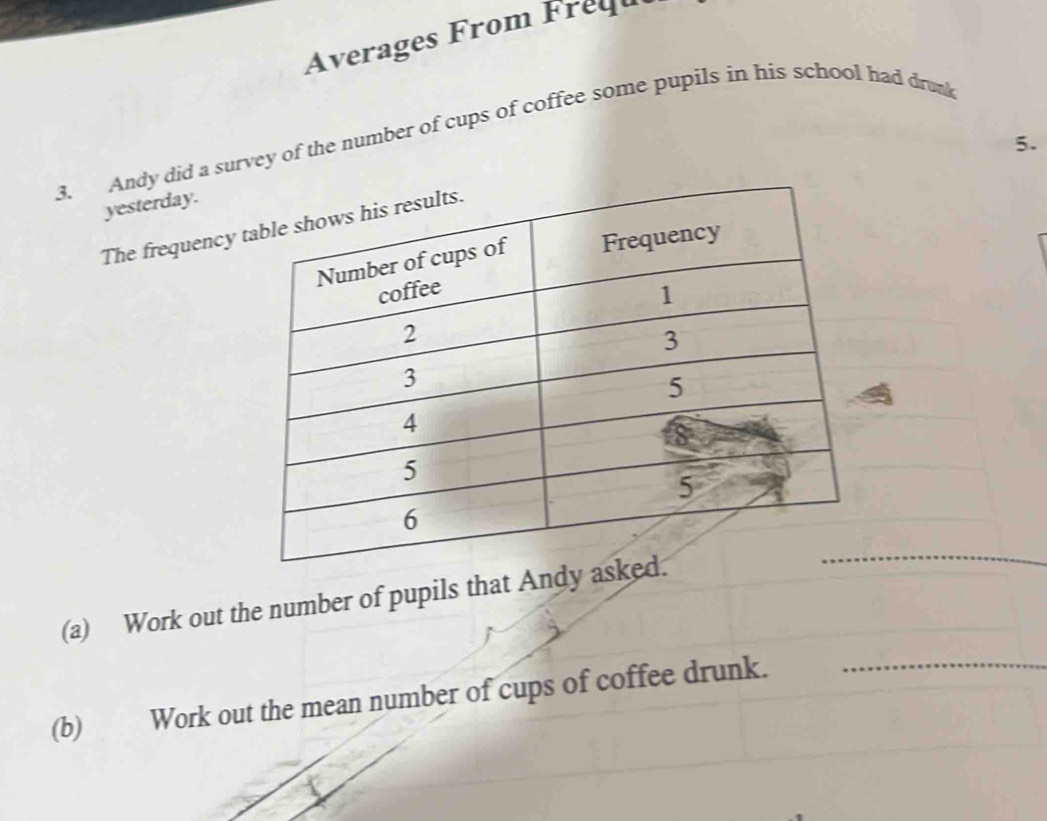 Averages From Frequ 
3. Andy did a survey of the number of cups of coffee some pupils in his school had drun
5. 
yesterday. 
The frequency t 
(a) Work out the number of pupils that Andy 
_ 
(b) Work out the mean number of cups of coffee drunk._