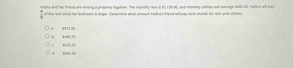 Yadira and her friend are renting a property together. The monthly rent is $1,150.00, and monthly utilities will average $485.00. Yadira will pay
 4/5  of the rent since her bedroom is larger. Determine what amount Yadira's friend will pay each month for rent and utilities.
a $472.50
b $490.75
C $525.25
d $542.50