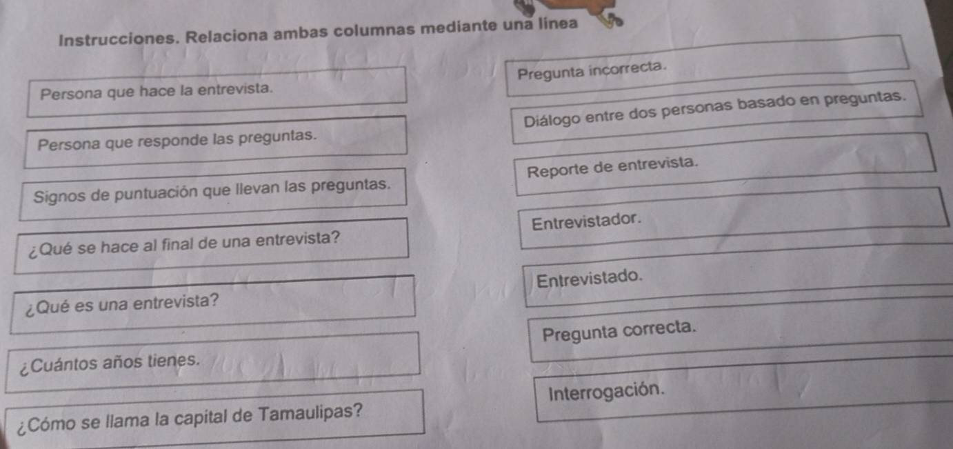 Instrucciones. Relaciona ambas columnas mediante una linea 
Pregunta incorrecta. 
Persona que hace la entrevista. 
Persona que responde las preguntas. Diálogo entre dos personas basado en preguntas. 
Signos de puntuación que llevan las preguntas. Reporte de entrevista. 
¿Qué se hace al final de una entrevista? Entrevistador. 
Entrevistado. 
¿Qué es una entrevista? 
Pregunta correcta. 
¿Cuántos años tienes. 
¿Cómo se llama la capital de Tamaulipas? Interrogación.