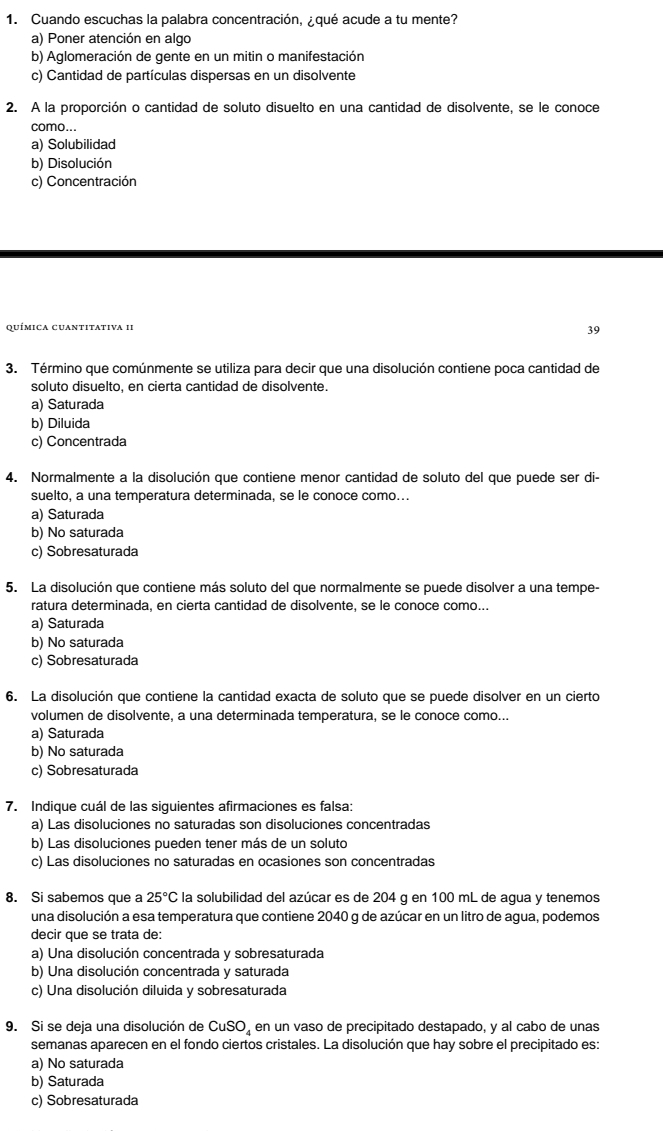 Cuando escuchas la palabra concentración, ¿qué acude a tu mente?
a) Poner atención en algo
b) Aglomeración de gente en un mitin o manifestación
c) Cantidad de partículas dispersas en un disolvente
2. A la proporción o cantidad de soluto disuelto en una cantidad de disolvente, se le conoce
como...
a) Solubilidad
b) Disolución
c) Concentración
química cuantitativa 1I
39
3. Término que comúnmente se utiliza para decir que una disolución contiene poca cantidad de
soluto disuelto, en cierta cantidad de disolvente.
a) Saturada
b) Diluida
c) Concentrada
4. Normalmente a la disolución que contiene menor cantidad de soluto del que puede ser di-
suelto, a una temperatura determinada, se le conoce como...
a) Saturada
b) No saturada
c) Sobresaturada
5. La disolución que contiene más soluto del que normalmente se puede disolver a una tempe-
ratura determinada, en cierta cantidad de disolvente, se le conoce como...
a) Saturada
b) No saturada
c) Sobresaturada
6. La disolución que contiene la cantidad exacta de soluto que se puede disolver en un cierto
volumen de disolvente, a una determinada temperatura, se le conoce como...
a) Saturada
b) No saturada
c) Sobresaturada
7. Indique cuál de las siguientes afirmaciones es falsa:
a) Las disoluciones no saturadas son disoluciones concentradas
b) Las disoluciones pueden tener más de un soluto
c) Las disoluciones no saturadas en ocasiones son concentradas
8. Si sabemos que a 25°C la solubilidad del azúcar es de 204 g en 100 mL de agua y tenemos
una disolución a esa temperatura que contiene 2040 g de azúcar en un litro de agua, podemos
decir que se trata de:
a) Una disolución concentrada y sobresaturada
b) Una disolución concentrada y saturada
c) Una disolución diluida y sobresaturada
9. Si se deja una disolución de CuSO_4 en un vaso de precipitado destapado, y al cabo de unas
semanas aparecen en el fondo ciertos cristales. La disolución que hay sobre el precipitado es:
a) No saturada
b) Saturada
c) Sobresaturada