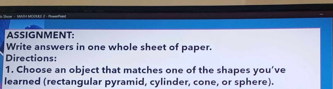 le Show - MATH MODULE 2 - PowerPoint 
ASSIGNMENT: 
Write answers in one whole sheet of paper. 
Directions: 
1. Choose an object that matches one of the shapes you’ve 
learned (rectangular pyramid, cylinder, cone, or sphere).