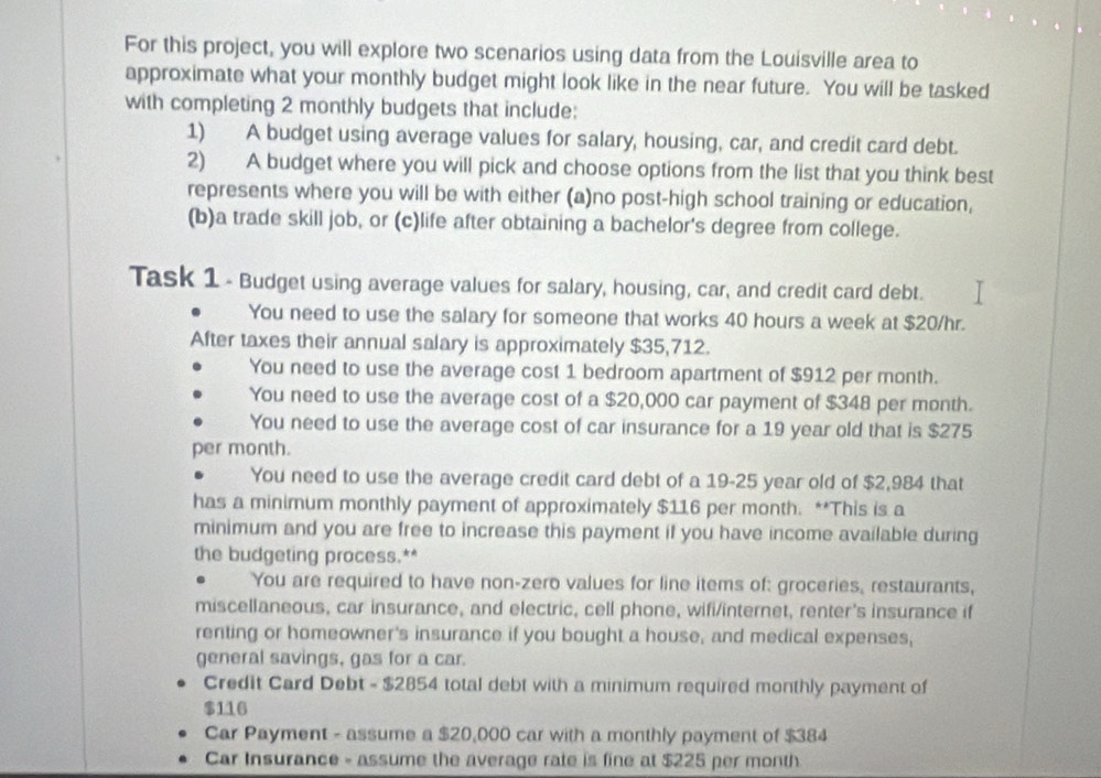 For this project, you will explore two scenarios using data from the Louisville area to 
approximate what your monthly budget might look like in the near future. You will be tasked 
with completing 2 monthly budgets that include: 
1) A budget using average values for salary, housing, car, and credit card debt. 
2) A budget where you will pick and choose options from the list that you think best 
represents where you will be with either (a)no post-high school training or education, 
(b)a trade skill job, or (c)life after obtaining a bachelor's degree from college. 
Task 1 - Budget using average values for salary, housing, car, and credit card debt. 
You need to use the salary for someone that works 40 hours a week at $20/hr. 
After taxes their annual salary is approximately $35,712. 
You need to use the average cost 1 bedroom apartment of $912 per month. 
You need to use the average cost of a $20,000 car payment of $348 per month. 
You need to use the average cost of car insurance for a 19 year old that is $275
per month. 
You need to use the average credit card debt of a 19-25 year old of $2,984 that 
has a minimum monthly payment of approximately $116 per month. **This is a 
minimum and you are free to increase this payment if you have income available during 
the budgeting process.** 
You are required to have non-zero values for line items of: groceries, restaurants, 
miscellaneous, car insurance, and electric, cell phone, wifi/internet, renter's insurance if 
renting or homeowner's insurance if you bought a house, and medical expenses, 
general savings, gas for a car. 
Credit Card Debt - $2854 total debt with a minimum required monthly payment of
$116
Car Payment - assume a $20,000 car with a monthly payment of $384
Car Insurance - assume the average rate is fine at $225 per month