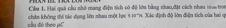 PHăN III. TRA LOT 
Câu 1. Hai quả cầu nhỏ mang điện tích có độ lớn bằng nhau,đặt cách nhau 10cm tron 
chân không thì tác dụng lên nhau một lực 9.10^(-3)N : Xác định độ lớn điện tích của hai qi 
cầu đó theo μC