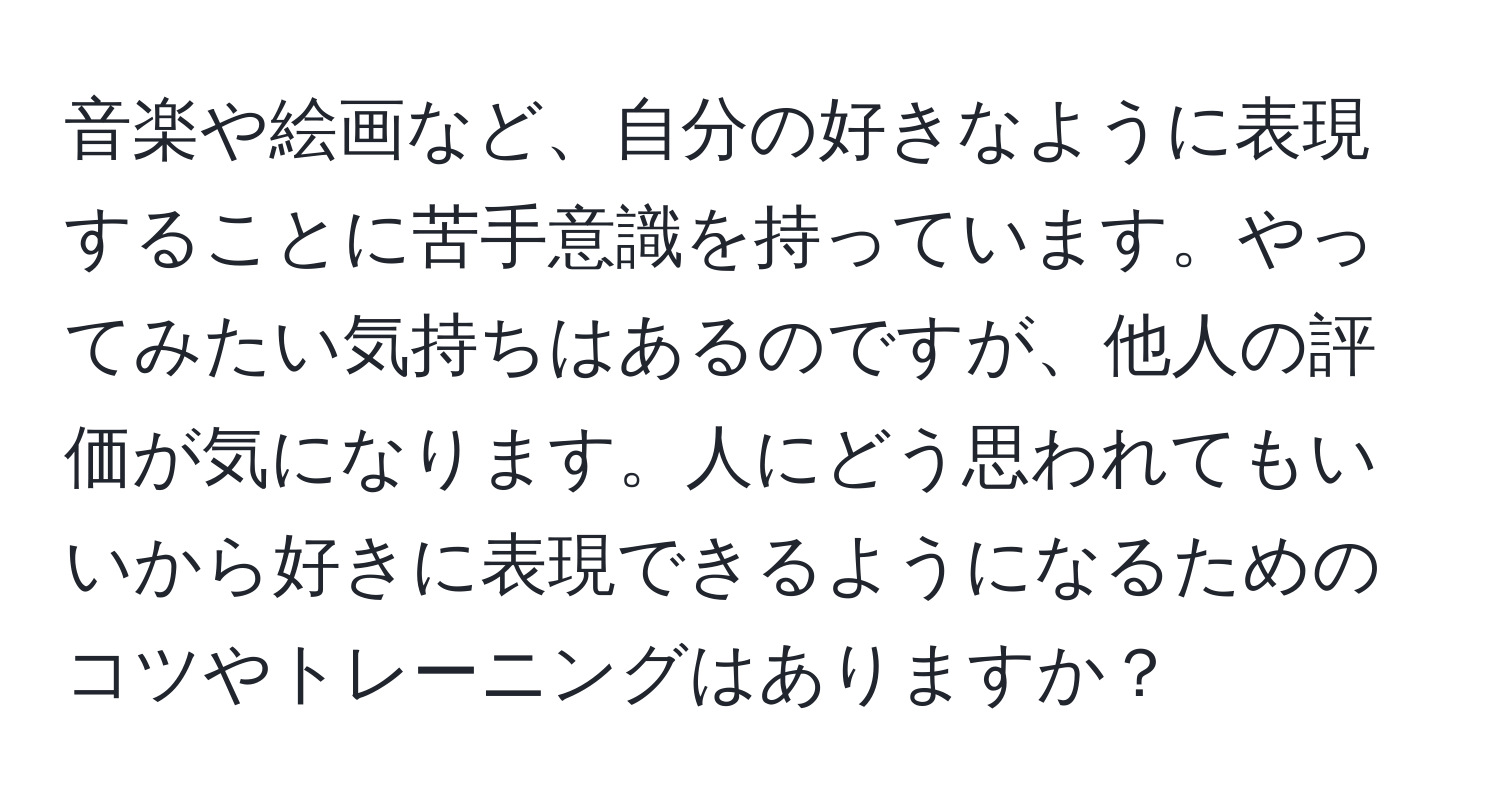 音楽や絵画など、自分の好きなように表現することに苦手意識を持っています。やってみたい気持ちはあるのですが、他人の評価が気になります。人にどう思われてもいいから好きに表現できるようになるためのコツやトレーニングはありますか？