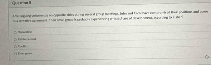 After arguing vehemently on opposite sides during several group meetings, John and Carol have compromised their positions and come
to a tentative agreement. Their small group is probably experiencing which phase of development, according to Fisher?
Orientation
Reinforcement
Conflict
Emergence