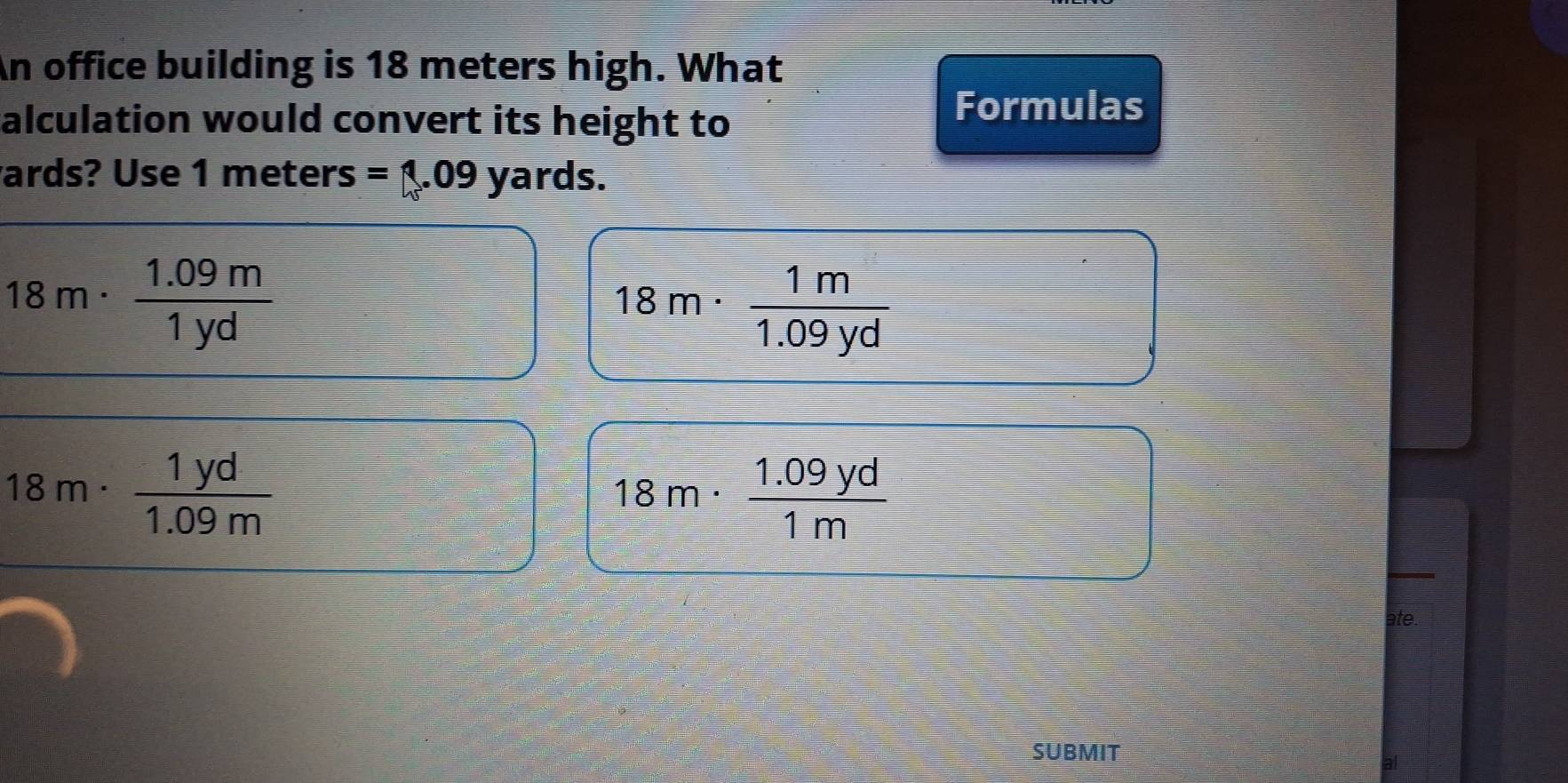 An office building is 18 meters high. What
alculation would convert its height to
Formulas
ards? Use 1 meters =□ .09 yards.
18m·  (1.09m)/1yd 
18m·  1m/1.09yd 
18m·  1yd/1.09m 
18m·  (1.09yd)/1m 
ate.
SUBMIT
al