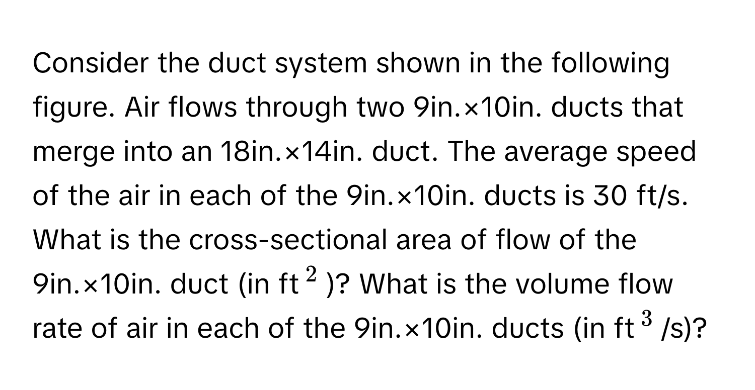 Consider the duct system shown in the following figure. Air flows through two 9in.×10in. ducts that merge into an 18in.×14in. duct. The average speed of the air in each of the 9in.×10in. ducts is 30 ft/s. What is the cross-sectional area of flow of the 9in.×10in. duct (in ft$^2$)? What is the volume flow rate of air in each of the 9in.×10in. ducts (in ft$^3$/s)?