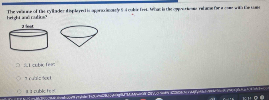 The volume of the cylinder displayed is approximately 9.4 cubic feet. What is the approximate volume for a cone with the same
height and radius?
3.1 cubic feet
7 cubic feet
6.3 cubic feet
Ci∩||||z|1NiJ9.evJtb2RlbCI6IkJlbmNobWFyayIsIm1vZGVsX2IkIjoyNDg5MTMxMywic3R1ZGVudF9udW1iZXIiOiIxMjYyMjEyMiIsInN0dWRlbnRfaWQi0jExMzc4OTExMSwidG