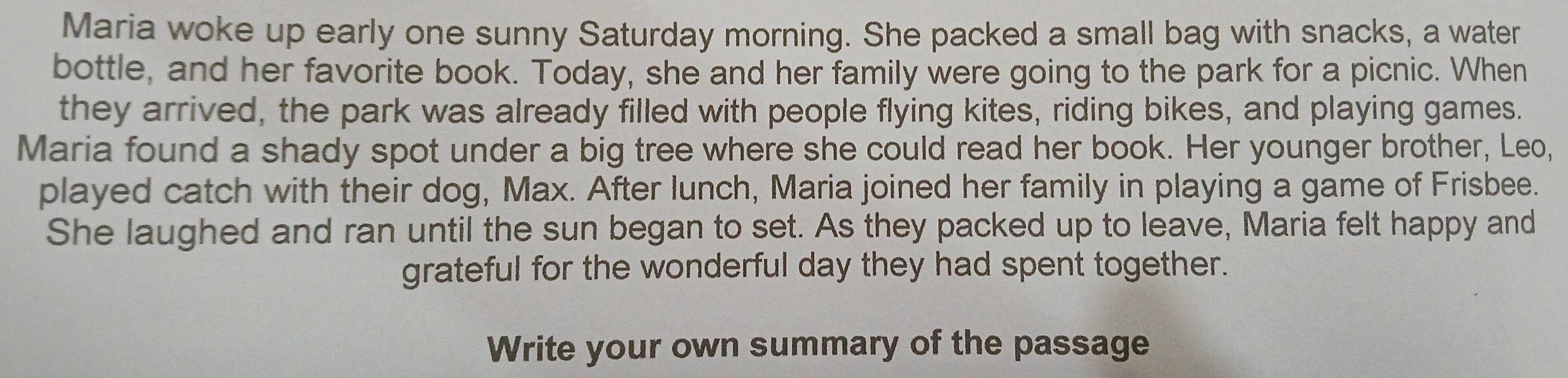 Maria woke up early one sunny Saturday morning. She packed a small bag with snacks, a water 
bottle, and her favorite book. Today, she and her family were going to the park for a picnic. When 
they arrived, the park was already filled with people flying kites, riding bikes, and playing games. 
Maria found a shady spot under a big tree where she could read her book. Her younger brother, Leo, 
played catch with their dog, Max. After lunch, Maria joined her family in playing a game of Frisbee. 
She laughed and ran until the sun began to set. As they packed up to leave, Maria felt happy and 
grateful for the wonderful day they had spent together. 
Write your own summary of the passage