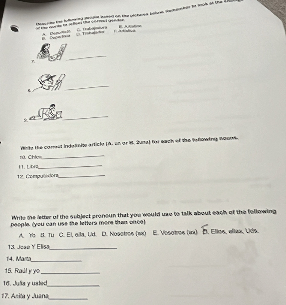 Describe the following people based on the pictures below. Remember to look at the enU
of the words to reflect the correct gender.
F. Artística
B. Deportista A. Deportisto D. Trabajador C. Trabajadora E. Artístico
7
_
8.
_
9.
_
Write the correct indefinite article (A. un or B. 2una) for each of the following nouns.
10. Chico
_
11. Libro
_
12. Computadora_
Write the letter of the subject pronoun that you would use to talk about each of the following
people. (you can use the letters more than once)
A. Yo B. Tu C. El, ella, Ud. D. Nosotros (as) E. Vosotros (as) D. Ellos, ellas, Uds.
13. Jose Y Elisa_
14、 Marta_
15. Raúl y yo_
16. Julia y usted_
17. Anita y Juana_