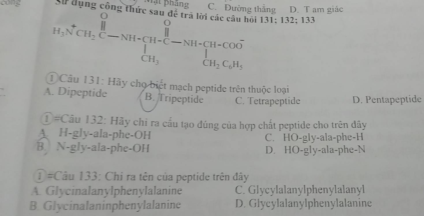 cong Mặt phầng C. Đường thắng D. T am giác
ụng công thức sau để trã lời các câu hỏi 131; 132; 133
H_3NCH_2C-NH-CH-C-NH-CH=CH-COO^-_3
1 Câu 131: Hãy chọ biết mạch peptide trên thuộc loại
A. Dipeptide B. Tripeptide
C. Tetrapeptide D. Pentapeptide
① #Câu 132: Hãy chi ra cấu tạo đúng của hợp chất peptide cho trên đây
A H-gly-ala-phe-OH
C. HO-gly-ala-phe-H
B. N-gly-ala-phe-OH D. HO-gly-ala-phe-N
T=Câu 133: Chi ra tên của peptide trên đây
A. Glycinalanylphenylalanine C. Glycylalanylphenylalanyl
B. Glycinalaninphenylalanine D. Glycylalanylphenylalanine