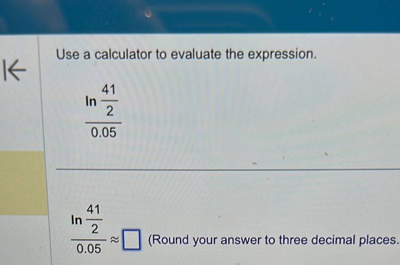 Use a calculator to evaluate the expression.
frac ln  41/2 0.05
frac ln  41/2 0.05approx □ (Round your answer to three decimal places.