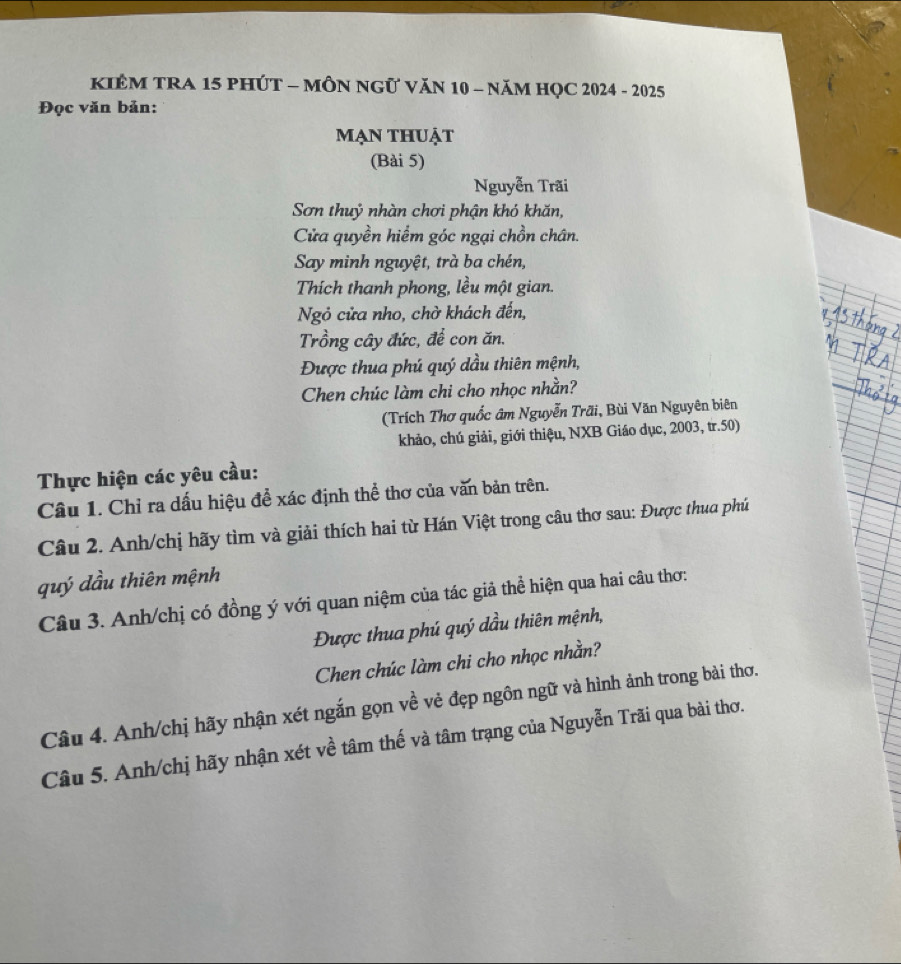KIÊM TRA 15 PHÚT - MÔN NGữ VăN 10 - năM HQC 2024 - 2025 
Đọc văn bản: 
mạn thuẠt 
(Bài 5) 
Nguyễn Trãi 
Sơn thuỷ nhàn chơi phận khó khăn, 
Cửa quyền hiểm góc ngại chồn chân. 
Say minh nguyệt, trà ba chén, 
Thích thanh phong, lều một gian. 
Ngỏ cửa nho, chờ khách đến, 
Trồng cây đức, để con ăn. 
Được thua phú quý dầu thiên mệnh, 
Chen chúc làm chi cho nhọc nhằn? 
(Trích Thơ quốc âm Nguyễn Trãi, Bùi Văn Nguyên biên 
khảo, chú giải, giới thiệu, NXB Giáo dục, 2003, tr. 50) 
Thực hiện các yêu cầu: 
Câu 1. Chỉ ra dấu hiệu để xác định thể thơ của văn bản trên. 
Câu 2. Anh/chị hãy tìm và giải thích hai từ Hán Việt trong câu thơ sau: Được thua phú 
quý dầu thiên mệnh 
Câu 3. Anh/chị có đồng ý với quan niệm của tác giả thể hiện qua hai câu thơ: 
Được thua phú quý dầu thiên mệnh, 
Chen chúc làm chi cho nhọc nhằn? 
Câu 4. Anh/chị hãy nhận xét ngắn gọn về vẻ đẹp ngôn ngữ và hình ảnh trong bài thơ. 
Câu 5. Anh/chị hãy nhận xét về tâm thế và tâm trạng của Nguyễn Trãi qua bài thơ.