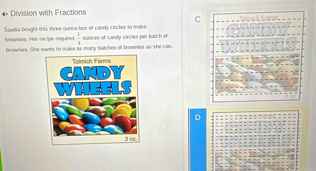 Division with Fractions 
C 
Tolmich E 
Saadia bought this three ounce box of candy circles to make 
brownies. Her recipe requires  1/4  ounces of candy circles per batch of 
brownies. She wants to make as many batches of brownies as she can.