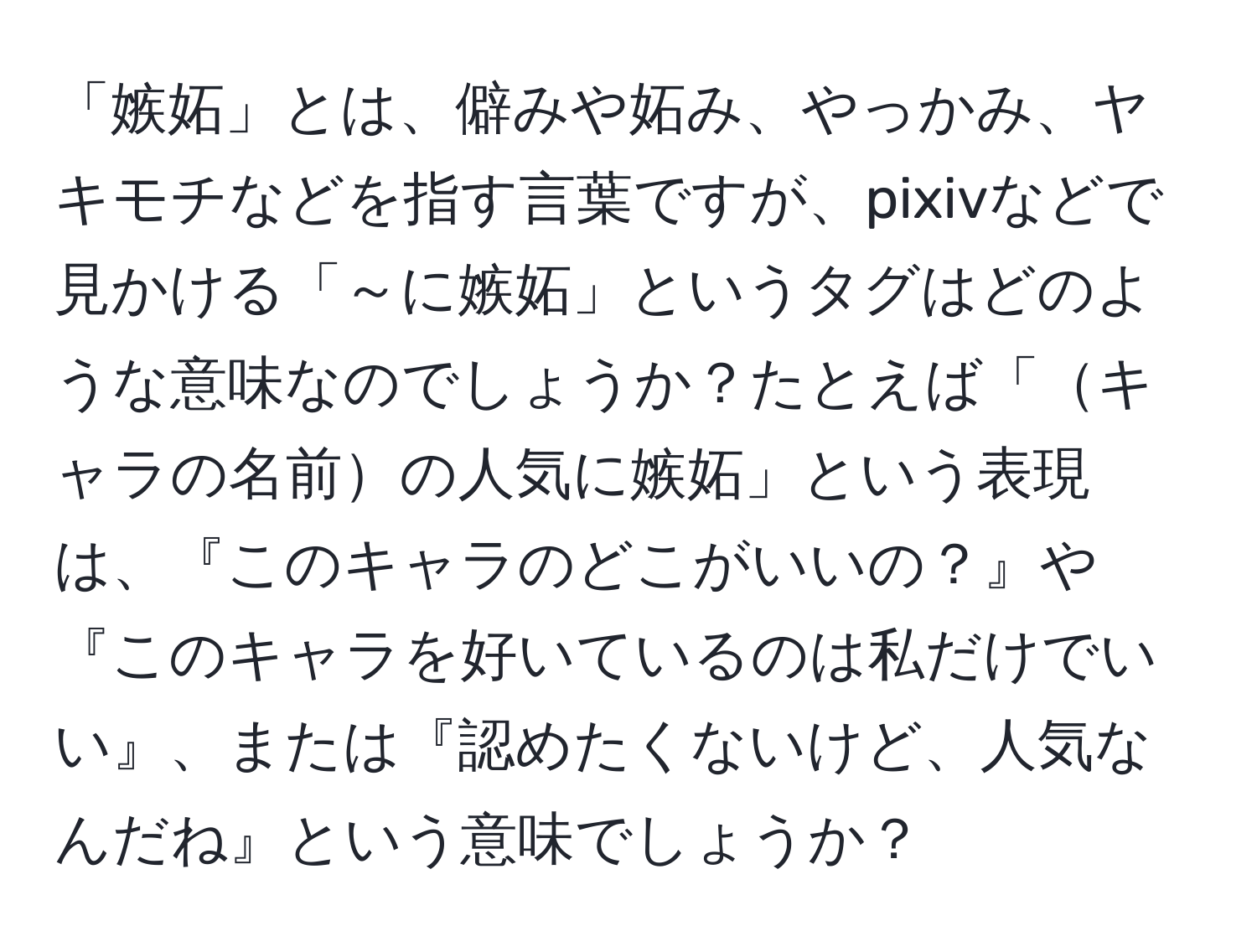 「嫉妬」とは、僻みや妬み、やっかみ、ヤキモチなどを指す言葉ですが、pixivなどで見かける「～に嫉妬」というタグはどのような意味なのでしょうか？たとえば「キャラの名前の人気に嫉妬」という表現は、『このキャラのどこがいいの？』や『このキャラを好いているのは私だけでいい』、または『認めたくないけど、人気なんだね』という意味でしょうか？