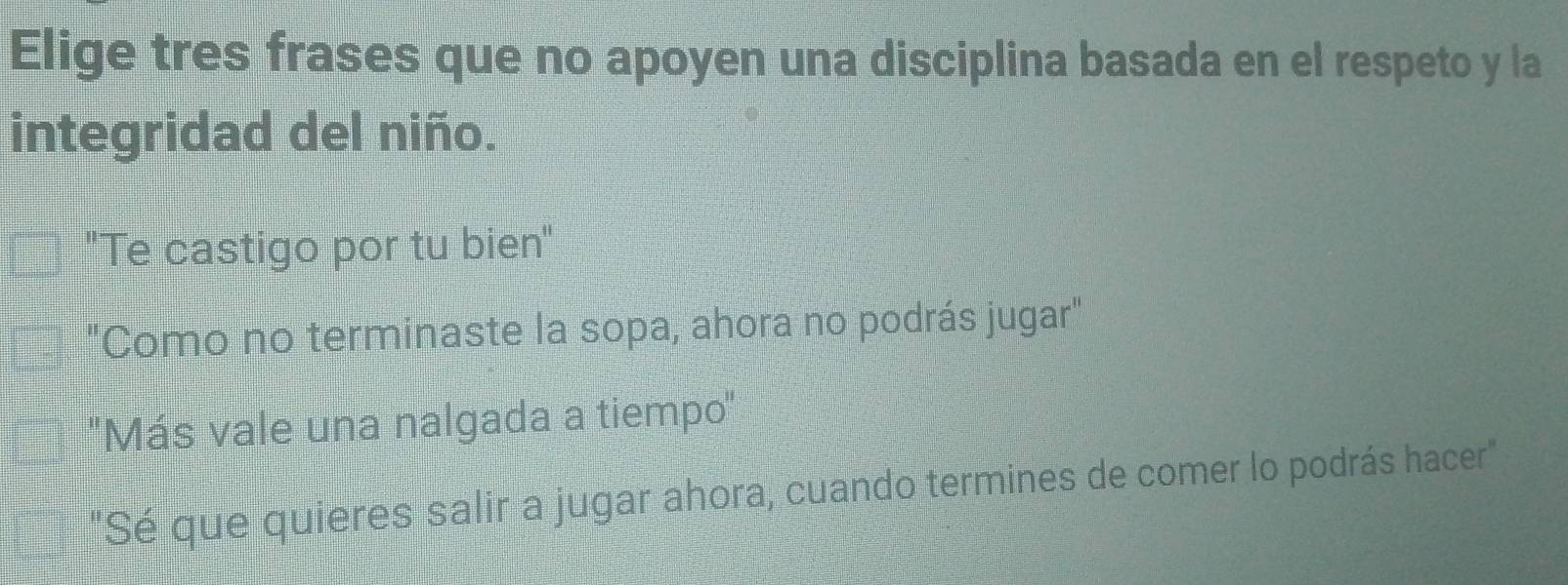 Elige tres frases que no apoyen una disciplina basada en el respeto y la
integridad del niño.
"Te castigo por tu bien"
"Como no terminaste la sopa, ahora no podrás jugar"
'Más vale una nalgada a tiempo''
"Sé que quieres salir a jugar ahora, cuando termines de comer lo podrás hacer"