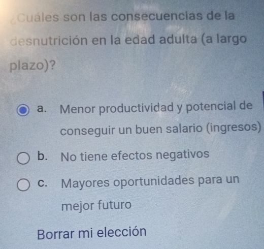 Cuáles son las consecuencias de la
desnutrición en la edad adulta (a largo
plazo)?
a. Menor productividad y potencial de
conseguir un buen salario (ingresos)
b. No tiene efectos negativos
c. Mayores oportunidades para un
mejor futuro
Borrar mi elección