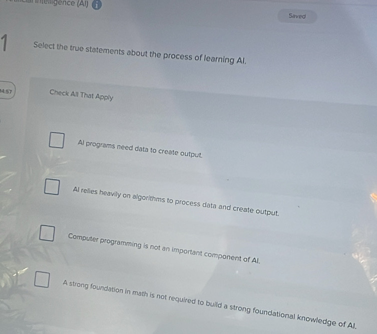 cai intéligence (Al Saved
Select the true statements about the process of learning Al.
14.57 Check All That Apply
Al programs need data to create output.
AI relies heavily on algorithms to process data and create output.
Computer programming is not an important component of Al.
A strong foundation in math is not required to build a strong foundational knowledge of Al