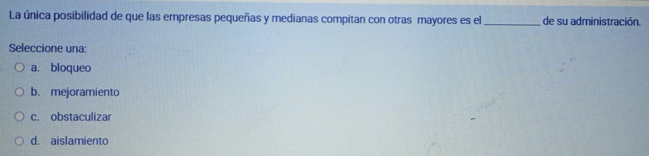 La única posibilidad de que las empresas pequeñas y medianas compitan con otras mayores es el_ de su administración.
Seleccione una:
a. bloqueo
b. mejoramiento
c. obstaculizar
d. aislamiento