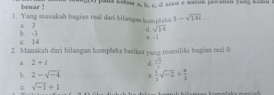 benar ! paua kolom a, b, c, d atau e untuk jawaban yang kamu a
1. Yang manakah bagian real dari bilangan kompleks 3-sqrt(141).
a. 3
d. sqrt(14)
b. -3
e. -I
c. 14
2. Manakah dari bilangan kompleks berikut yang memiliki bagian real 0
a. 2+i d.  sqrt(3)/7 
b. 2-sqrt(-4)
e.  1/3 sqrt(-2)+ 4/3 
C. sqrt(-1)+1