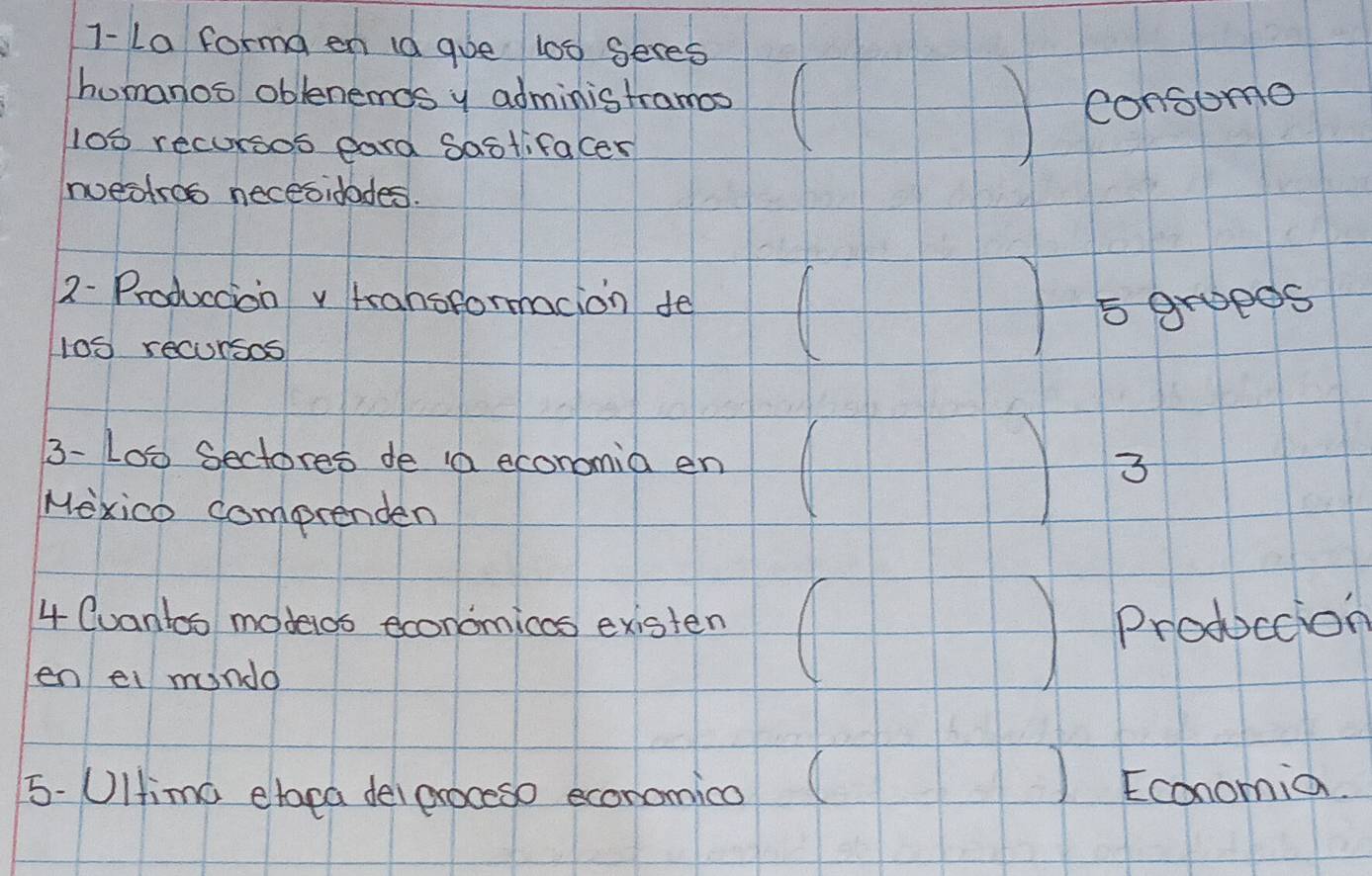 1-La forma en 1a gue 100 Seres 
humanos oblenenmds y administramos 
consomo 
l00 recursos eard Sastifacer 
Iuestroo necesidades. 
2- Produccion v transformacion fe
5 grueds
100recursos
1 
3-L00 Sectores de aa economia en 
3 
Mexico comprenden 
4 Cuantoo modelos economicas existen Produccion 
en ei mundo 
5.UItima elapa delproceso economica Economia.