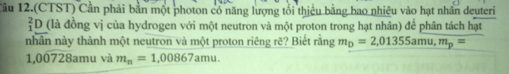Tâu 12.(CTST) Cần phải bằn một photon có năng lượng tối thiều bằng bao nhiêu vào hạt nhân deuteri
_1^(2D (là đồng vị của hydrogen với một neutron và một proton trong hạt nhân) để phân tách hạt 
nhân này thành một neutron và một proton riêng rẽ? Biết rằng m_D)=2,01355amu, m_p=
1,00728amu và m_n=1,00867amu.