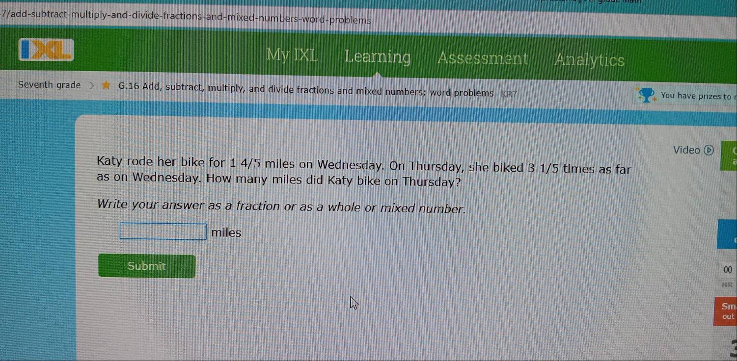 7/add-subtract-multiply-and-divide-fractions-and-mixed-numbers-word-problems 
My IXL Learning Assessment Analytics 
Seventh grade G.16 Add, subtract, multiply, and divide fractions and mixed numbers: word problems KR7 You have prizes to r 
Video ⑥ 
Katy rode her bike for 1 4/5 miles on Wednesday. On Thursday, she biked 3 1/5 times as far 
as on Wednesday. How many miles did Katy bike on Thursday? 
Write your answer as a fraction or as a whole or mixed number.
miles
Submit 00 
HR 
Sm 
out