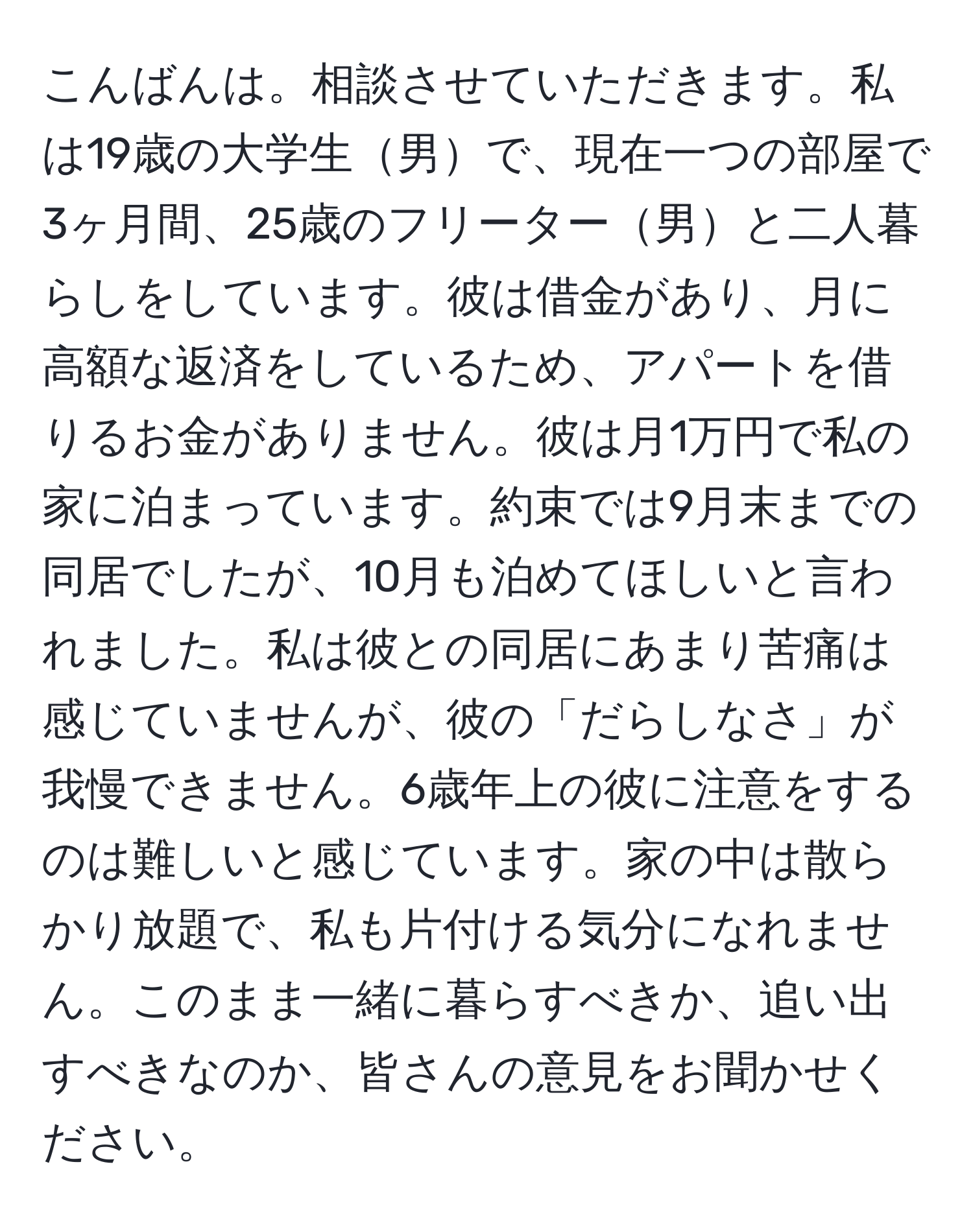 こんばんは。相談させていただきます。私は19歳の大学生男で、現在一つの部屋で3ヶ月間、25歳のフリーター男と二人暮らしをしています。彼は借金があり、月に高額な返済をしているため、アパートを借りるお金がありません。彼は月1万円で私の家に泊まっています。約束では9月末までの同居でしたが、10月も泊めてほしいと言われました。私は彼との同居にあまり苦痛は感じていませんが、彼の「だらしなさ」が我慢できません。6歳年上の彼に注意をするのは難しいと感じています。家の中は散らかり放題で、私も片付ける気分になれません。このまま一緒に暮らすべきか、追い出すべきなのか、皆さんの意見をお聞かせください。