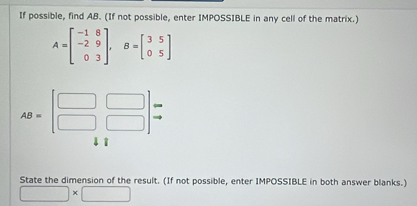 If possible, find AB. (If not possible, enter IMPOSSIBLE in any cell of the matrix.)
A=beginbmatrix -1&8 -2&9 0&3endbmatrix ,B=beginbmatrix 3&5 0&5endbmatrix
State the dimension of the result. (If not possible, enter IMPOSSIBLE in both answer blanks.)
□ |>