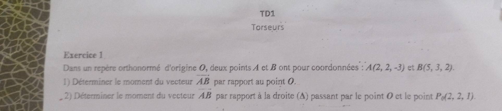 TD1 
Torseurs 
Exercice 1 
Dans un repère orthonormé d'origine 0, deux points A et B ont pour coordonnées : A(2,2,-3) et B(5,3,2). 
1) Déterminer le moment du vecteur vector AB par rapport au point O. 
2) Déterminer le moment du vecteur vector AB par rapport à la droite (Δ) passant par le point 0 et le point P_0(2,2,1).