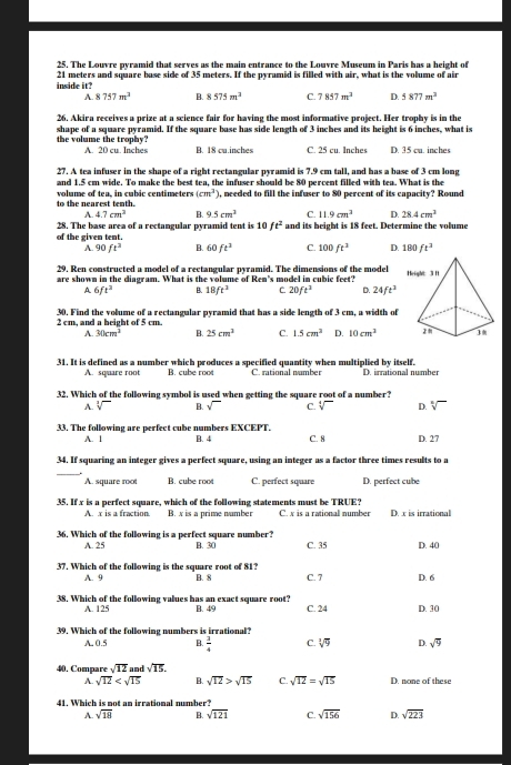 The Louvre pyramid that serves as the main entrance to the Louvre Museum in Paris has a height of
inside it? 21 meters and square base side of 35 meters. If the pyramid is filled with air, what is the volume of air
A. 8757m^2 B. 8575m^2 C. 7857m^3 D. 5877m^2
26. Akira receives a prize at a science fair for having the most informative project. Her trophy is in the
the volume the trophy? shape of a square pyramid. If the square base has side length of 3 inches and its height is 6 inches, what is
A. 20 cu. Inches B. 18 cu.inches C. 25 cu. Inches D. 35 cu. inches
27. A tea infuser in the shape of a right rectangular pyramid is 7.9 cm tall, and has a base of 3 cm long
and 1.5 cm wide. To make the best tea, the infuser should be 80 percent filled with tea. What is the
to the nearest tenth.  volume of tea, in cubic centimeters (cm^3) 1. peeded to fill the infuser to 80 percent of its capacity? Round
A. 4.7cm^2 B. 9.5cm^3 C. 11.9cm^3 D. 28.4cm^3
28. The base area of a rectangular pyramid tent is 10 ft^2
of the given tent. and its beight is 18 feet. Determine the volume
A. 90ft^2 B. 60ft^2 C. 100ft^3 D. 180ft^3
29, Ren constructed a model of a rectangular pyramid. The dimensions of the model
are shown in the diagram. What is the volume of Ren's model in cubic feet?
A 6ft^2 B. 18ft^2 C. 20ft^3 D. 24ft^3
2 cm, and a beight of 5 cm. 30. Find the volume of a rectangular pyramid that has a side length of 3 cm, a width of
A. 30cm^3 B. 25cm^3 C. 1.5cm^3 D. 10cm^3
31. It is defined as a number which produces a specified quantity when multiplied by itself. D. irrational number
A. square root B. cube root C. rational namber
32. Which of the following symbol is used when getting the square root of a number?
A. V B. sqrt() C. sqrt[4]() D. sqrt[n]()
33. The following are perfect cube numbers EXCEPT. C. 8 D. 27
A. 1 B. 4
34. If squaring an integer gives a perfect square, using an integer as a factor three times results to a
_
A. square roo B. cube root C. perfect square D. perfect cube
35. If x is a perfect square, which of the following statements must be TRUE? C. x is a rational number D. x is irrational
A. x is a fraction. B. x is a prime number
36. Which of the following is a perfect square number? B. 30 C. 35 D. 40
A. 25
37. Which of the following is the square root of 81? B. 8 C. 7 D. 6
A. 9
38. Which of the following values has an exact square root? B. 49 C. 24 D. 30
A. 125
39. Which of the following numbers is irrational?
A. 0.5 B.  3/4  C. sqrt[3](9) D. sqrt(9)
40. Compare sqrt(12) and sqrt(15). D. none of these
A sqrt(12) B. sqrt(12)>sqrt(15) C. sqrt(12)=sqrt(15)
41. Which is not an irrational number?
A. sqrt(18) B. sqrt(121) C. sqrt(156) D. sqrt(223)