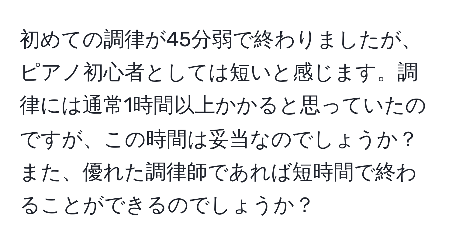 初めての調律が45分弱で終わりましたが、ピアノ初心者としては短いと感じます。調律には通常1時間以上かかると思っていたのですが、この時間は妥当なのでしょうか？また、優れた調律師であれば短時間で終わることができるのでしょうか？