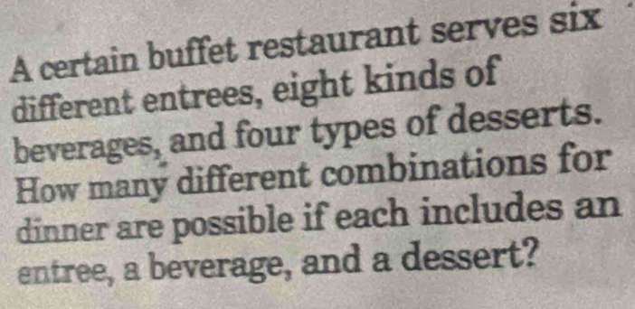 A certain buffet restaurant serves six 
different entrees, eight kinds of 
beverages, and four types of desserts. 
How many different combinations for 
dinner are possible if each includes an 
entree, a beverage, and a dessert?