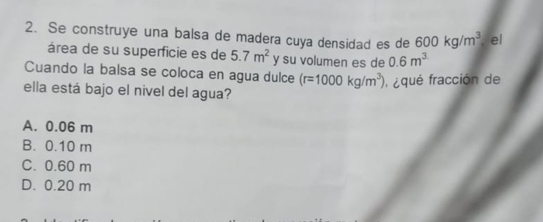 Se construye una balsa de madera cuya densidad es de 600kg/m^3 el
área de su superficie es de 5.7m^2 y su volumen es de 0.6m^(3.)
Cuando la balsa se coloca en agua dulce (r=1000kg/m^3) faqué fracción de
ella está bajo el nivel del agua?
A. 0.06 m
B. 0.10 m
C. 0.60 m
D. 0.20 m